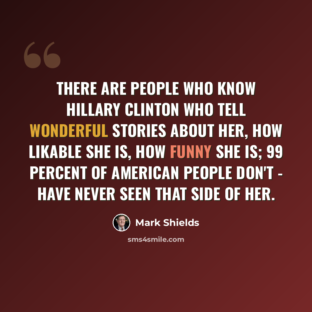 “There are people who know Hillary Clinton who tell wonderful stories about her, how likable she is, how funny she is; 99 percent of American people don't - have never seen that side of her.” quote by Mark Shields