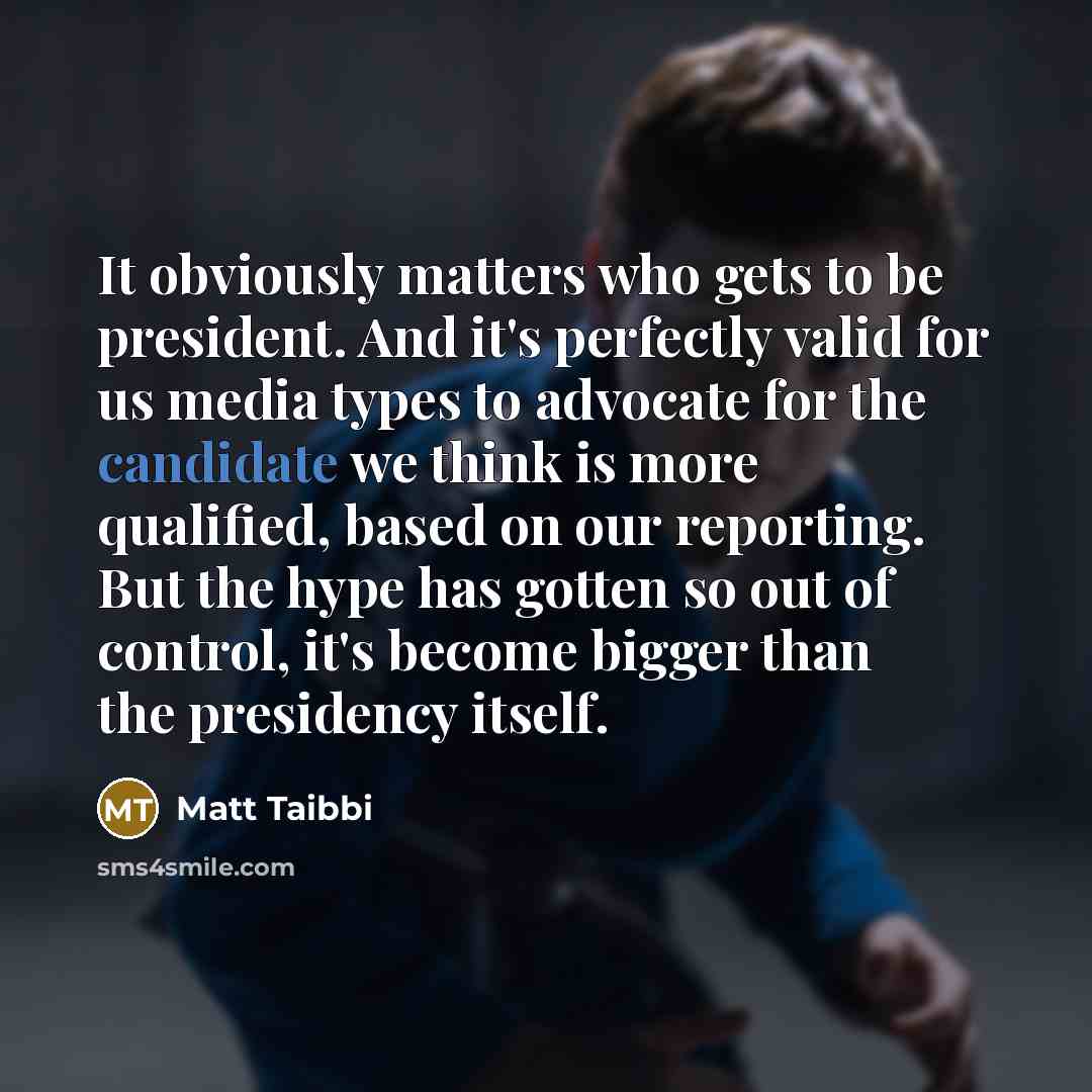 “It obviously matters who gets to be president. And it's perfectly valid for us media types to advocate for the candidate we think is more qualified, based on our reporting. But the hype has gotten so out of control, it's become bigger than the presidency itself.” quote by Matt Taibbi