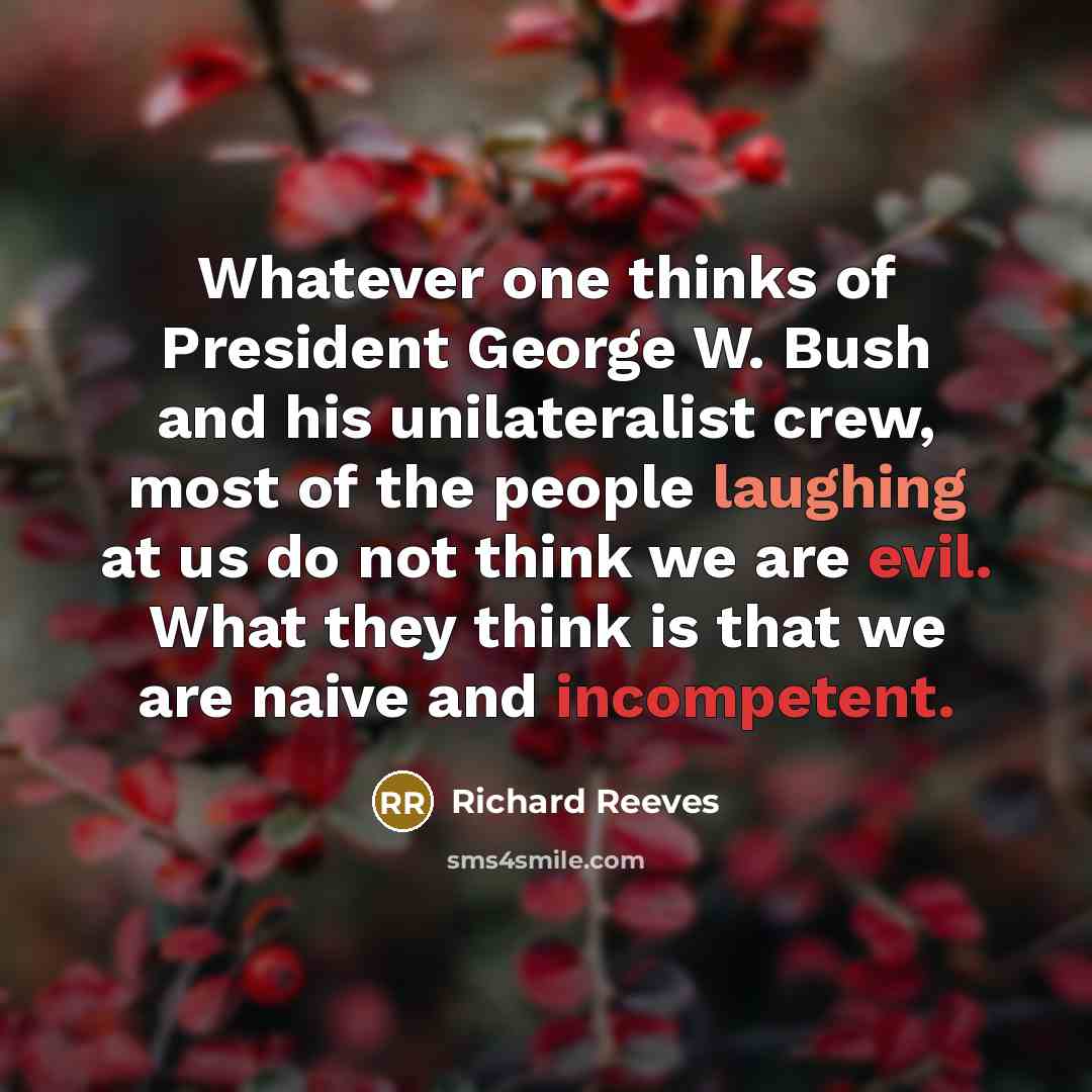 “Whatever one thinks of President George W. Bush and his unilateralist crew, most of the people laughing at us do not think we are evil. What they think is that we are naive and incompetent.” quote by Richard Reeves