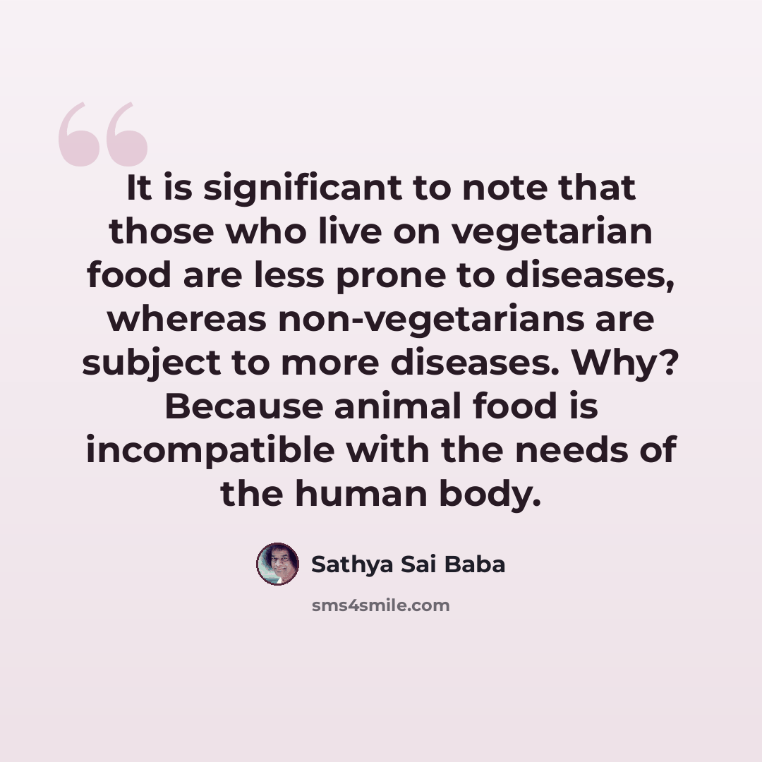 “It is significant to note that those who live on vegetarian food are less prone to diseases, whereas non-vegetarians are subject to more diseases. Why? Because animal food is incompatible with the needs of the human body.” quote by Sathya Sai Baba