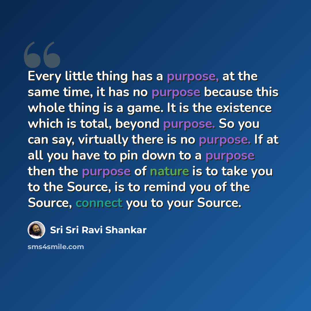 “Every little thing has a purpose, at the same time, it has no purpose because this whole thing is a game. It is the existence which is total, beyond purpose. So you can say, virtually there is no purpose. If at all you have to pin down to a purpose then the purpose of nature is to take you to the…” quote by Sri Sri Ravi Shankar