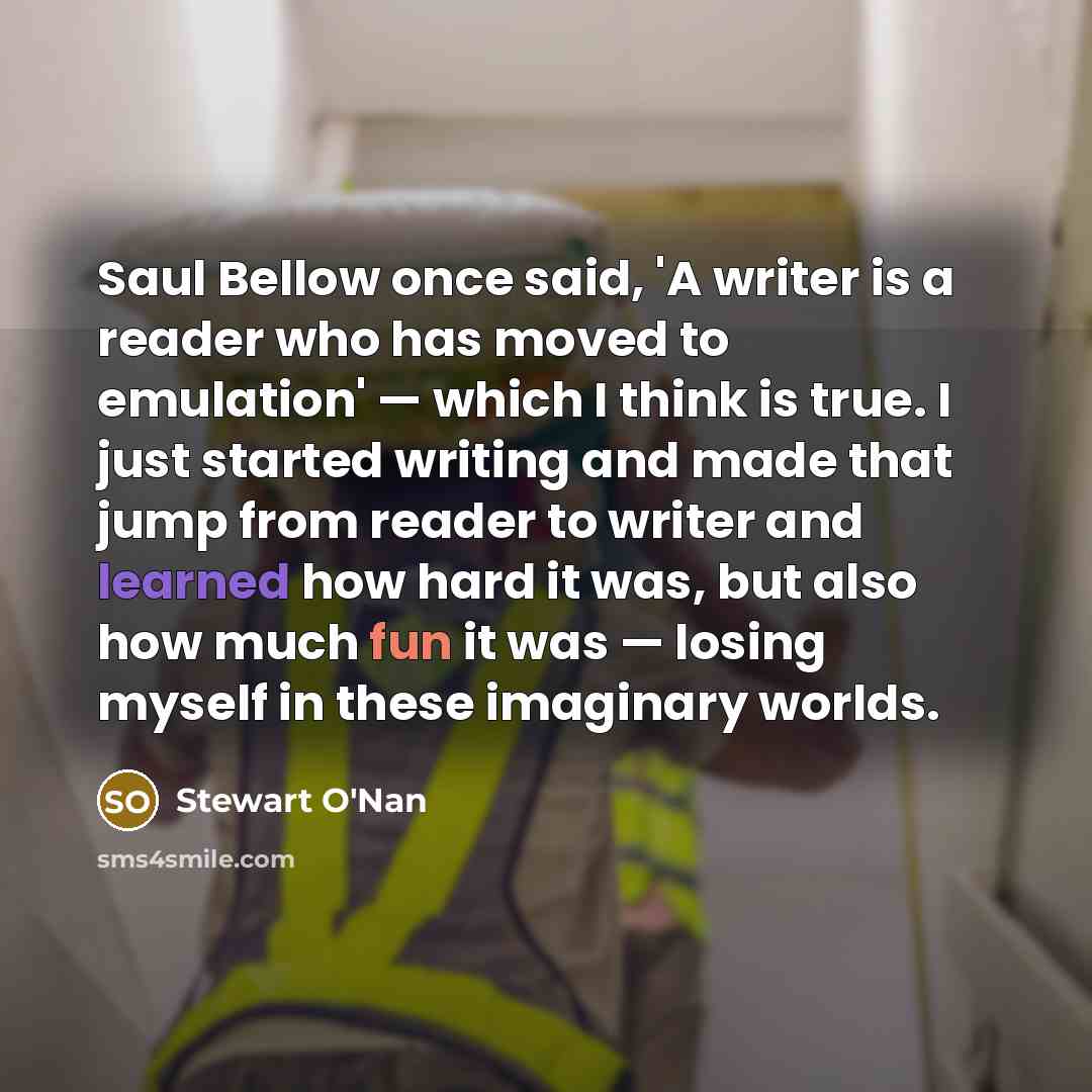 “Saul Bellow once said, 'A writer is a reader who has moved to emulation' — which I think is true. I just started writing and made that jump from reader to writer and learned how hard it was, but also how much fun it was — losing myself in these imaginary worlds.” quote by Stewart O'Nan
