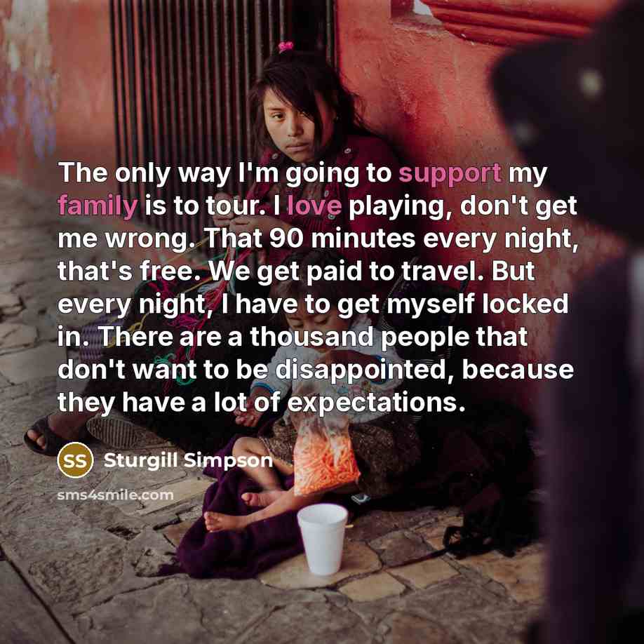 “The only way I'm going to support my family is to tour. I love playing, don't get me wrong. That 90 minutes every night, that's free. We get paid to travel. But every night, I have to get myself locked in. There are a thousand people that don't want to be disappointed, because they have a lot of…” quote by Sturgill Simpson