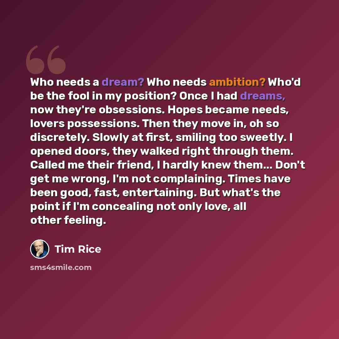 “Who needs a dream? Who needs ambition? Who'd be the fool in my position? Once I had dreams, now they're obsessions. Hopes became needs, lovers possessions. Then they move in, oh so discretely. Slowly at first, smiling too sweetly. I opened doors, they walked right through them. Called me their…” quote by Tim Rice