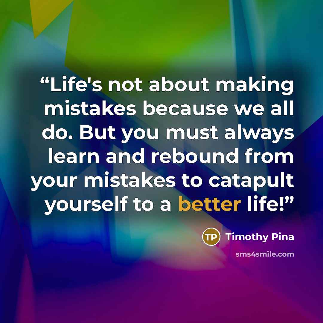 “Life's not about making mistakes because we all do. But you must always learn and rebound from your mistakes to catapult yourself to a better life!” quote by Timothy Pina