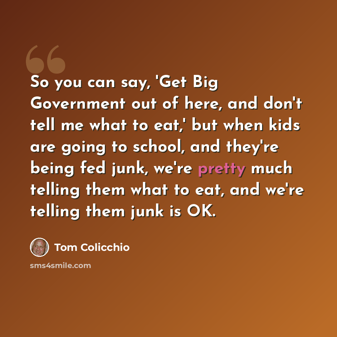“So you can say, 'Get Big Government out of here, and don't tell me what to eat,' but when kids are going to school, and they're being fed junk, we're pretty much telling them what to eat, and we're telling them junk is OK.” quote by Tom Colicchio