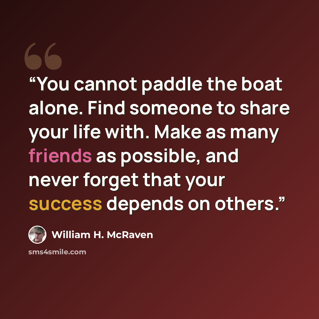“You cannot paddle the boat alone. Find someone to share your life with. Make as many friends as possible, and never forget that your success depends on others.” quote by William H. McRaven