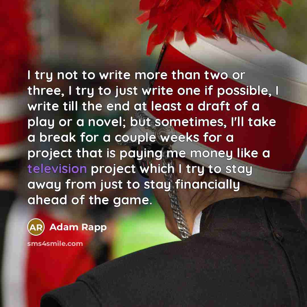 “I try not to write more than two or three, I try to just write one if possible, I write till the end at least a draft of a play or a novel; but sometimes, I'll take a break for a couple weeks for a project that is paying me money like a television project which I try to stay away from just to stay…” quote by Adam Rapp