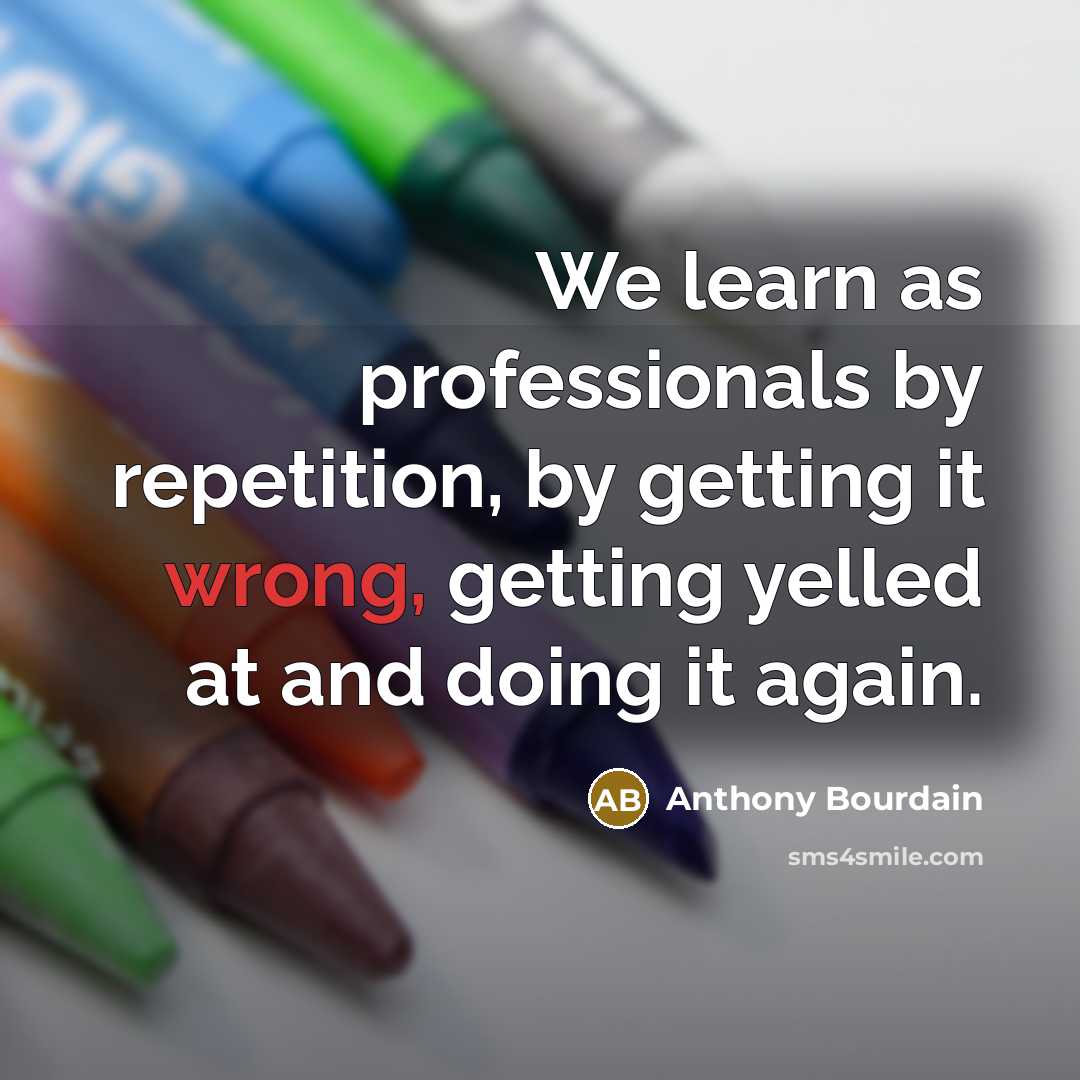 “We learn as professionals by repetition, by getting it wrong, getting yelled at and doing it again.” quote by Anthony Bourdain