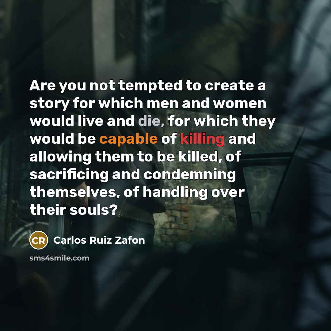 “Are you not tempted to create a story for which men and women would live and die, for which they would be capable of killing and allowing them to be killed, of sacrificing and condemning themselves, of handling over their souls?” quote by Carlos Ruiz Zafon