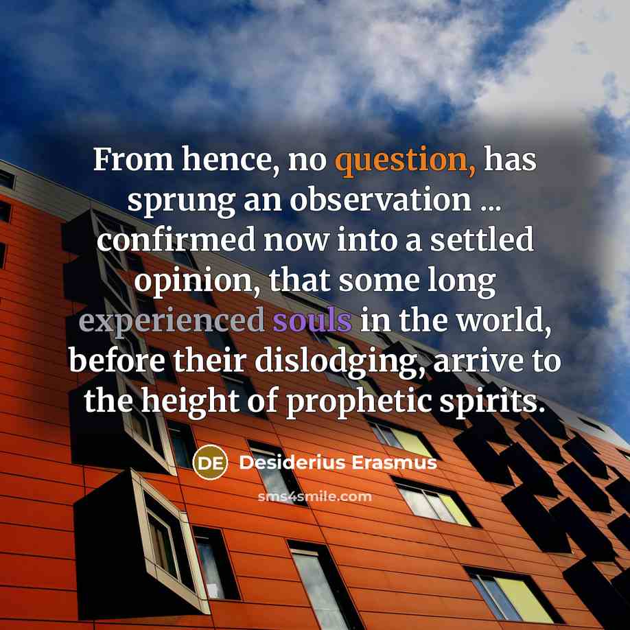 “From hence, no question, has sprung an observation ... confirmed now into a settled opinion, that some long experienced souls in the world, before their dislodging, arrive to the height of prophetic spirits.” quote by Desiderius Erasmus