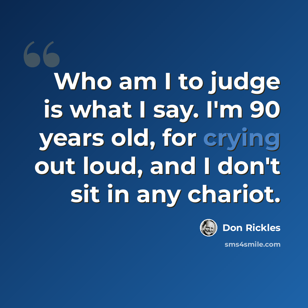 “Who am I to judge is what I say. I'm 90 years old, for crying out loud, and I don't sit in any chariot.” quote by Don Rickles