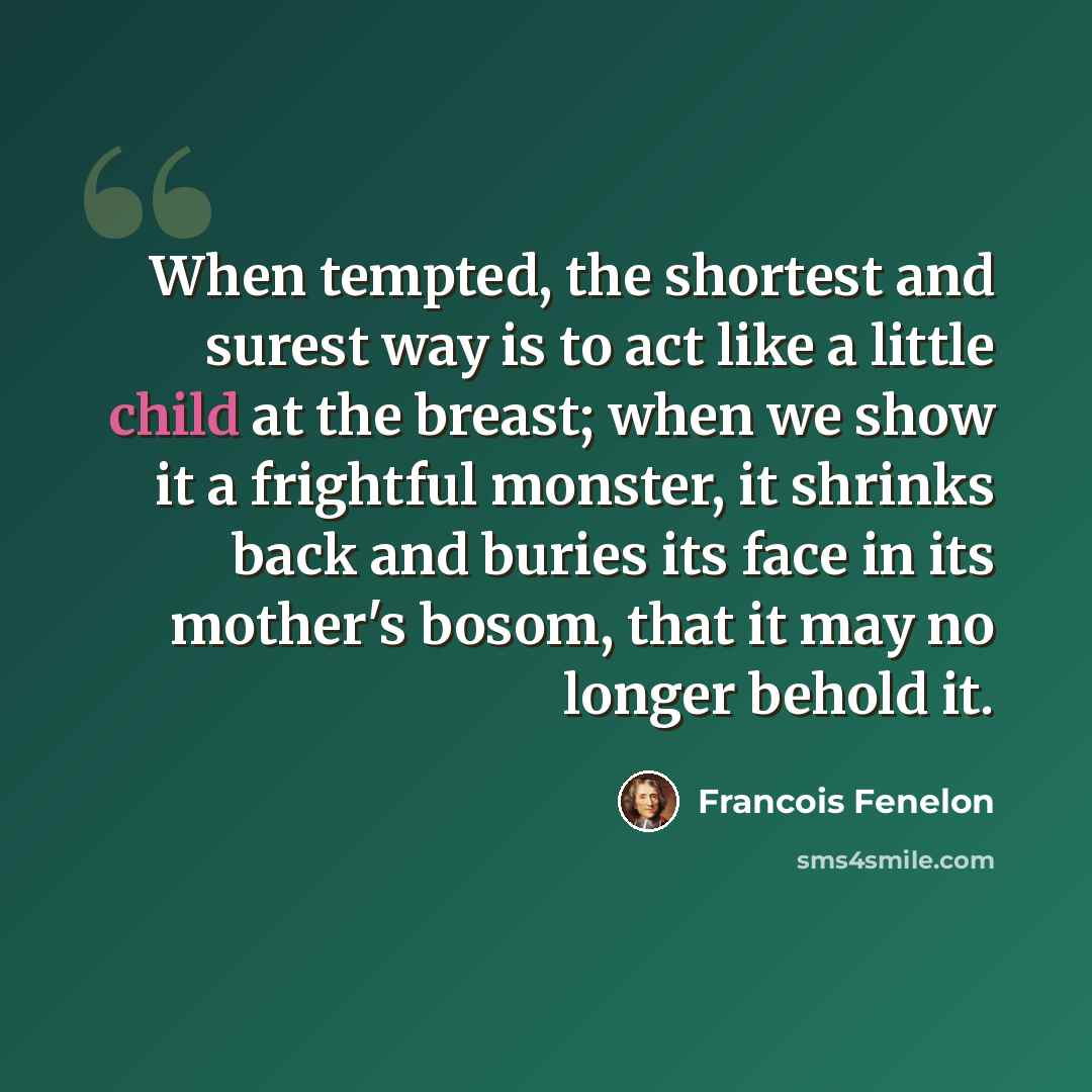 “When tempted, the shortest and surest way is to act like a little child at the breast; when we show it a frightful monster, it shrinks back and buries its face in its mother's bosom, that it may no longer behold it.” quote by Francois Fenelon