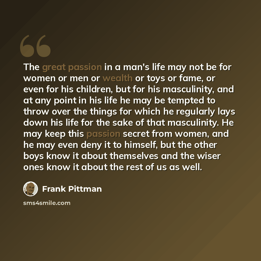 “The great passion in a man's life may not be for women or men or wealth or toys or fame, or even for his children, but for his masculinity, and at any point in his life he may be tempted to throw over the things for which he regularly lays down his life for the sake of that masculinity. He may…” quote by Frank Pittman