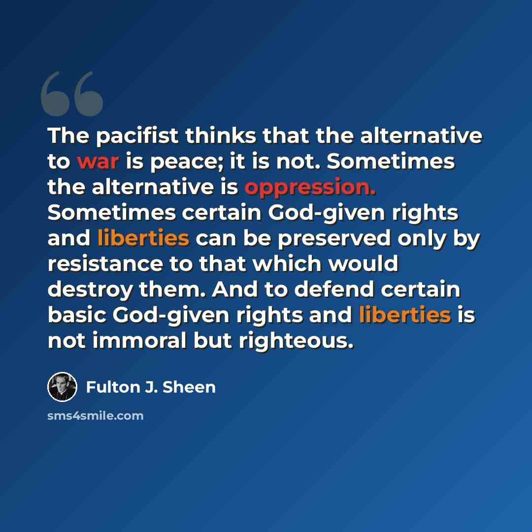 “The pacifist thinks that the alternative to war is peace; it is not. Sometimes the alternative is oppression. Sometimes certain God-given rights and liberties can be preserved only by resistance to that which would destroy them. And to defend certain basic God-given rights and liberties is not…” quote by Fulton J. Sheen