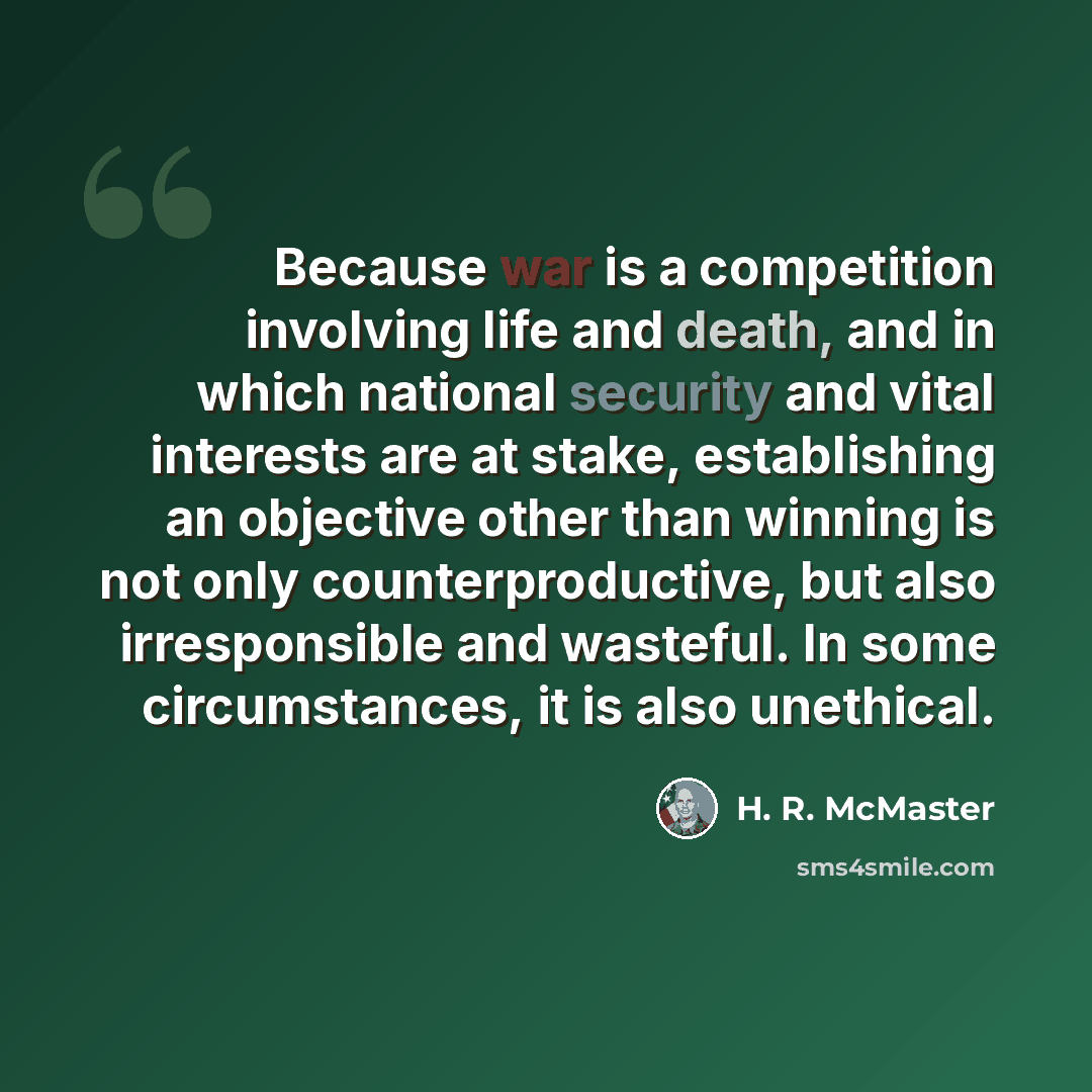 “Because war is a competition involving life and death, and in which national security and vital interests are at stake, establishing an objective other than winning is not only counterproductive, but also irresponsible and wasteful. In some circumstances, it is also unethical.” quote by H. R. McMaster
