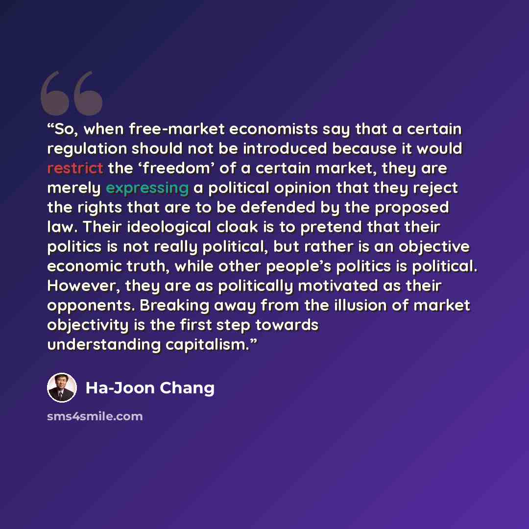 “So, when free-market economists say that a certain regulation should not be introduced because it would restrict the ‘freedom’ of a certain market, they are merely expressing a political opinion that they reject the rights that are to be defended by the proposed law. Their ideological cloak is to…” quote by Ha-Joon Chang