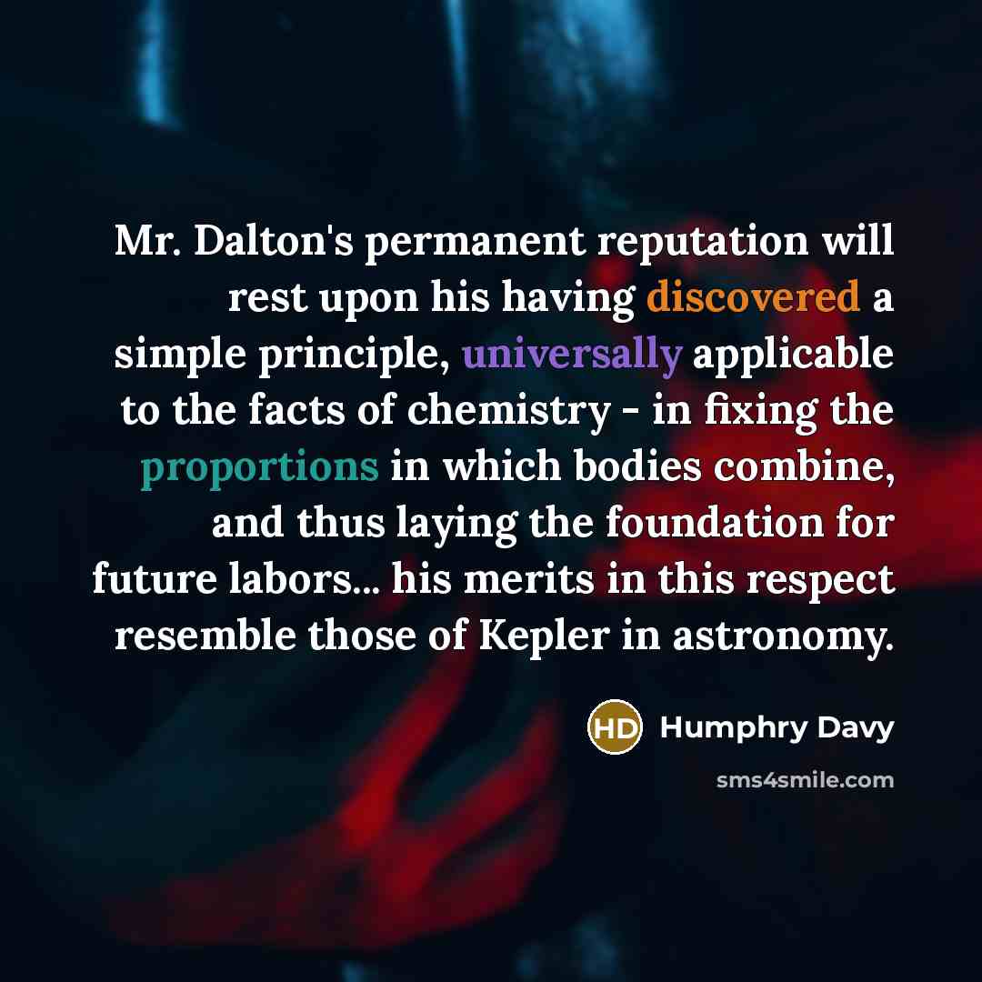 “Mr. Dalton's permanent reputation will rest upon his having discovered a simple principle, universally applicable to the facts of chemistry - in fixing the proportions in which bodies combine, and thus laying the foundation for future labors... his merits in this respect resemble those of Kepler…” quote by Humphry Davy