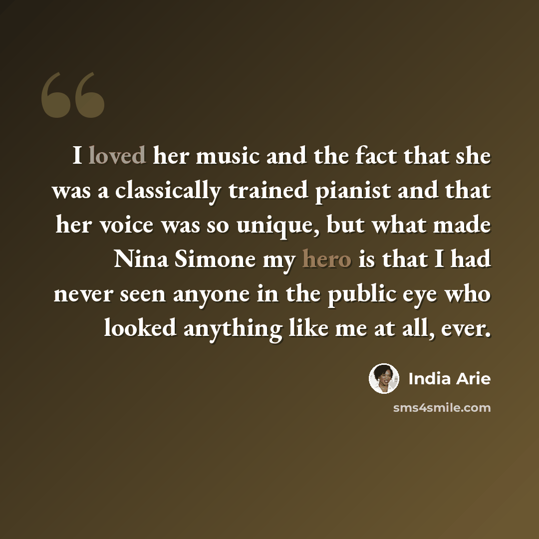 “I loved her music and the fact that she was a classically trained pianist and that her voice was so unique, but what made Nina Simone my hero is that I had never seen anyone in the public eye who looked anything like me at all, ever.” quote by India Arie