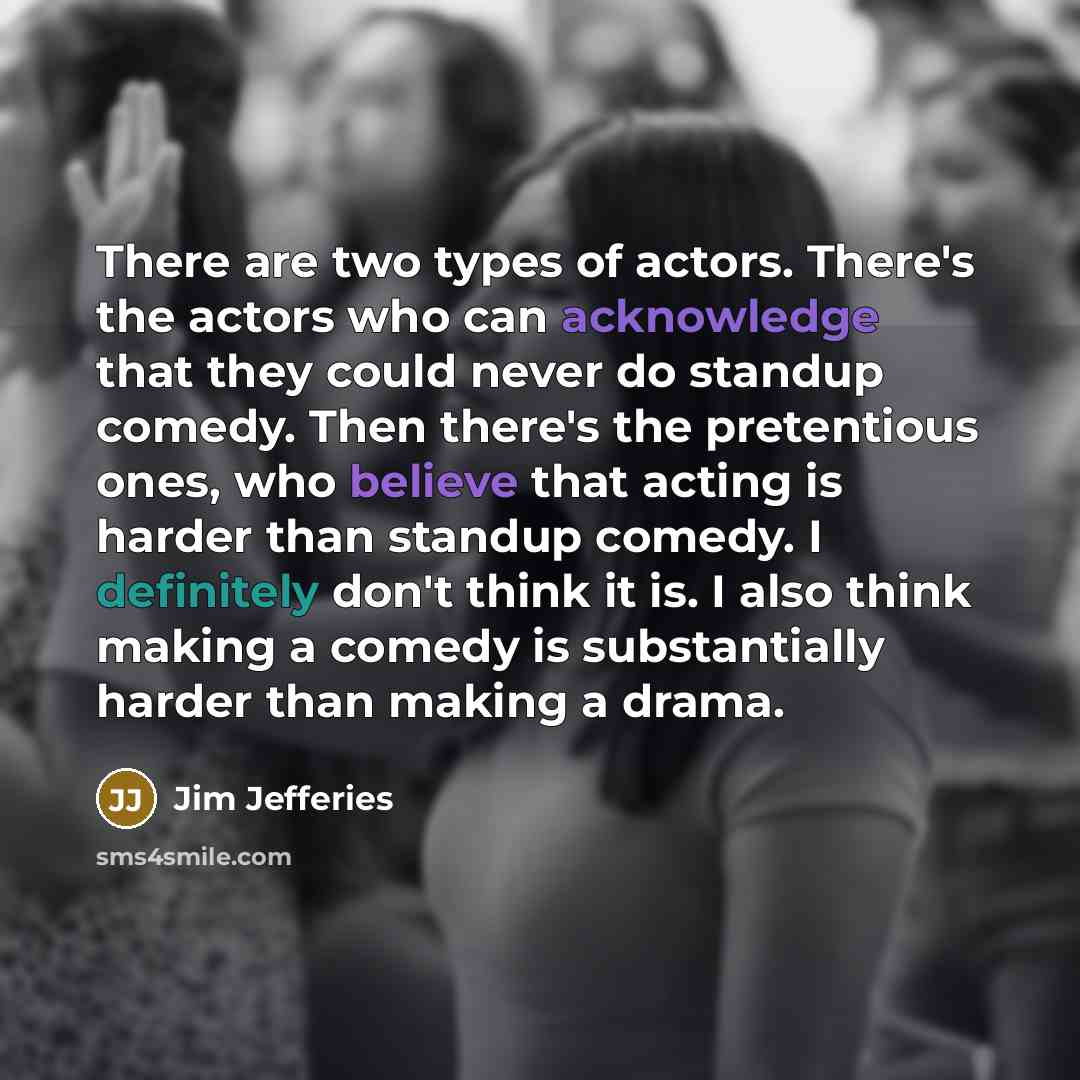 “There are two types of actors. There's the actors who can acknowledge that they could never do standup comedy. Then there's the pretentious ones, who believe that acting is harder than standup comedy. I definitely don't think it is. I also think making a comedy is substantially harder than making…” quote by Jim Jefferies