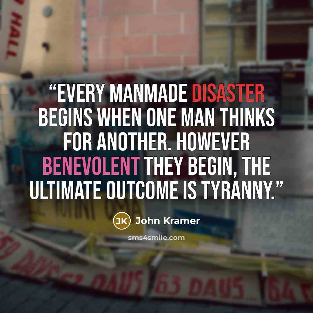 “Every manmade disaster begins when one man thinks for another. However benevolent they begin, the ultimate outcome is tyranny.” quote by John Kramer