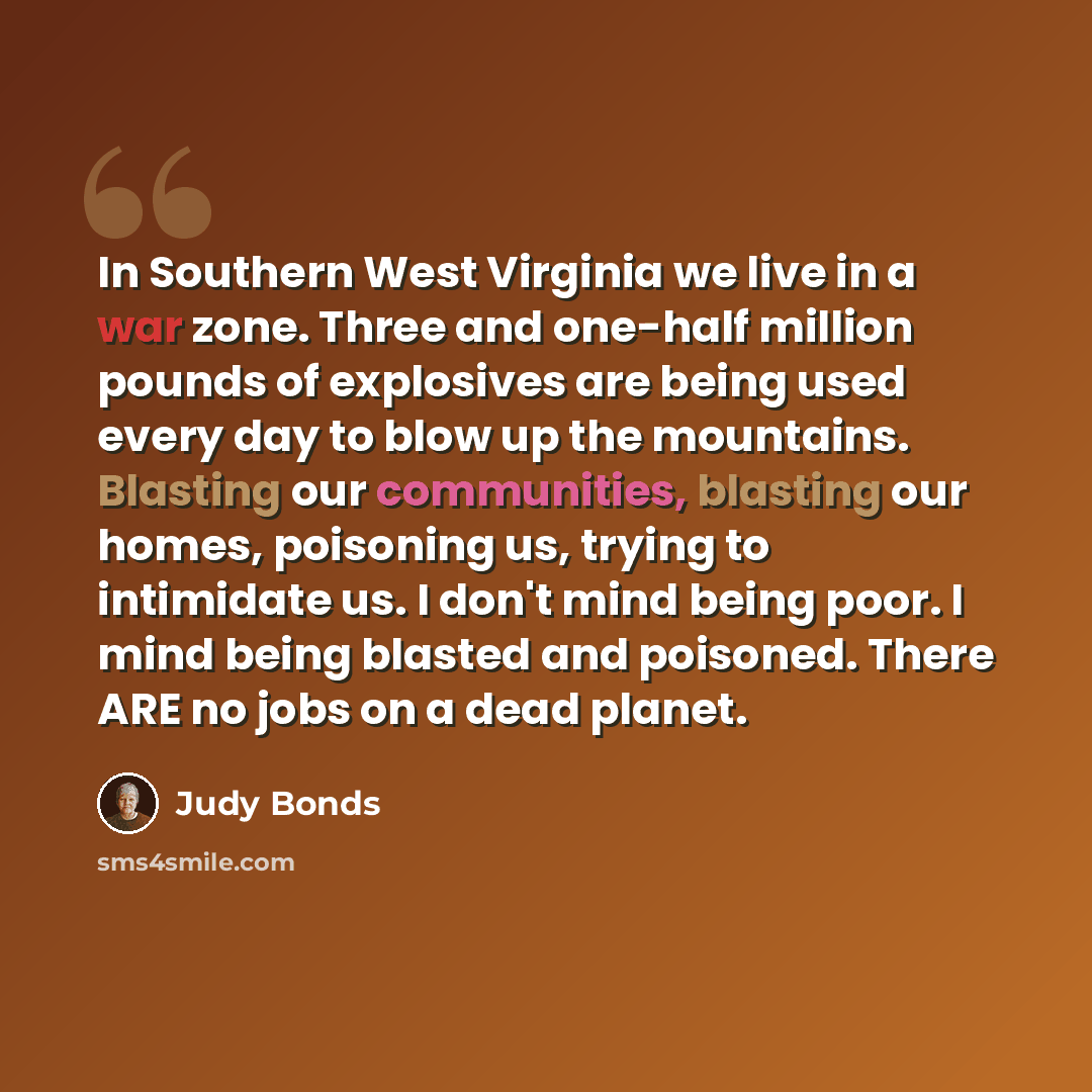 “In Southern West Virginia we live in a war zone. Three and one-half million pounds of explosives are being used every day to blow up the mountains. Blasting our communities, blasting our homes, poisoning us, trying to intimidate us. I don't mind being poor. I mind being blasted and poisoned. There…” quote by Judy Bonds