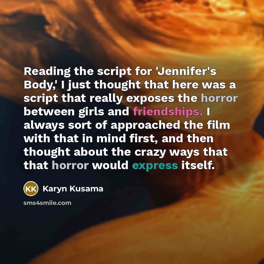 “Reading the script for 'Jennifer's Body,' I just thought that here was a script that really exposes the horror between girls and friendships. I always sort of approached the film with that in mind first, and then thought about the crazy ways that that horror would express itself.” quote by Karyn Kusama