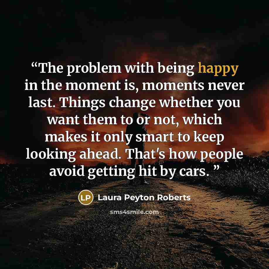 “The problem with being happy in the moment is, moments never last. Things change whether you want them to or not, which makes it only smart to keep looking ahead. That's how people avoid getting hit by cars.” quote by Laura Peyton Roberts