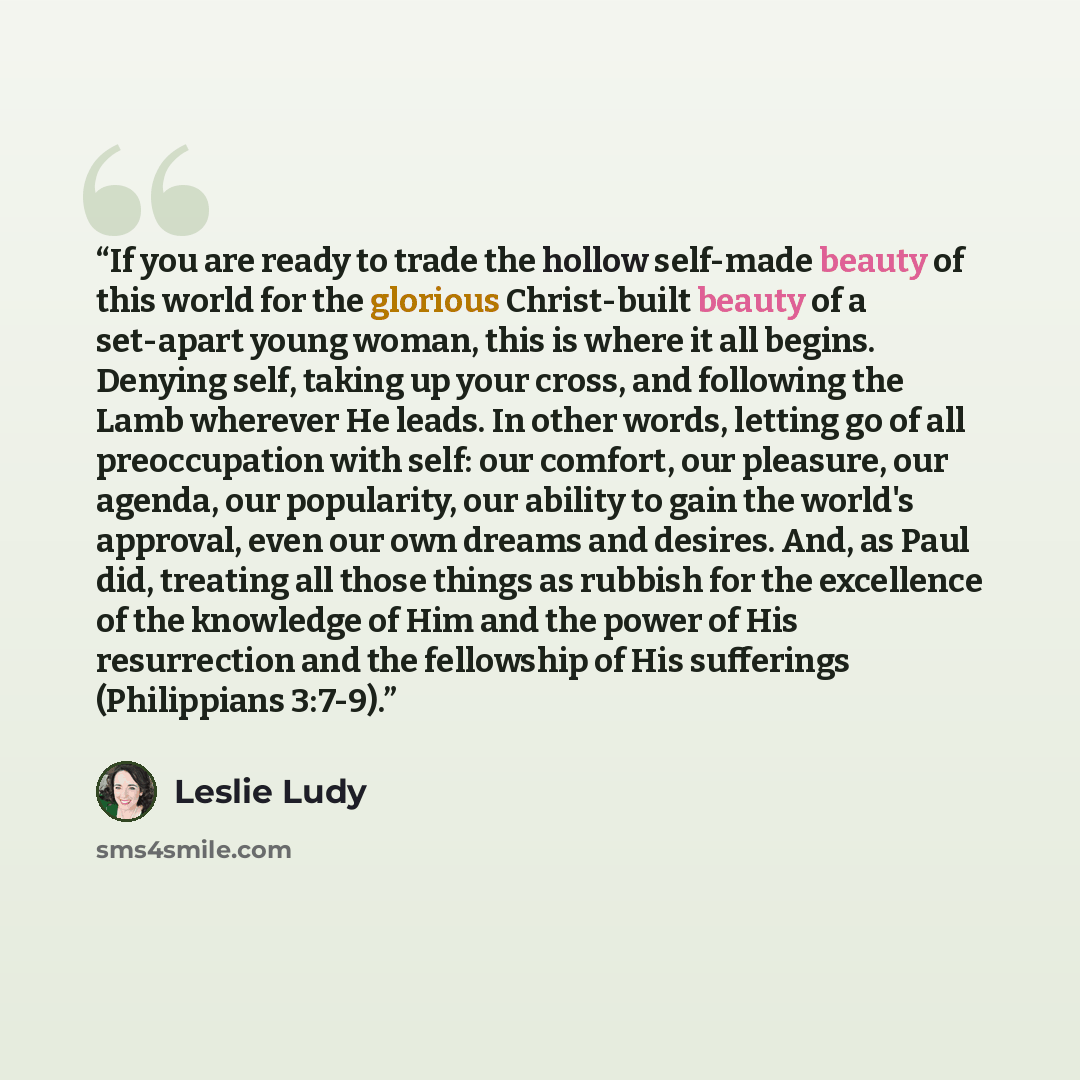 “If you are ready to trade the hollow self-made beauty of this world for the glorious Christ-built beauty of a set-apart young woman, this is where it all begins. Denying self, taking up your cross, and following the Lamb wherever He leads. In other words, letting go of all preoccupation with self…” quote by Leslie Ludy