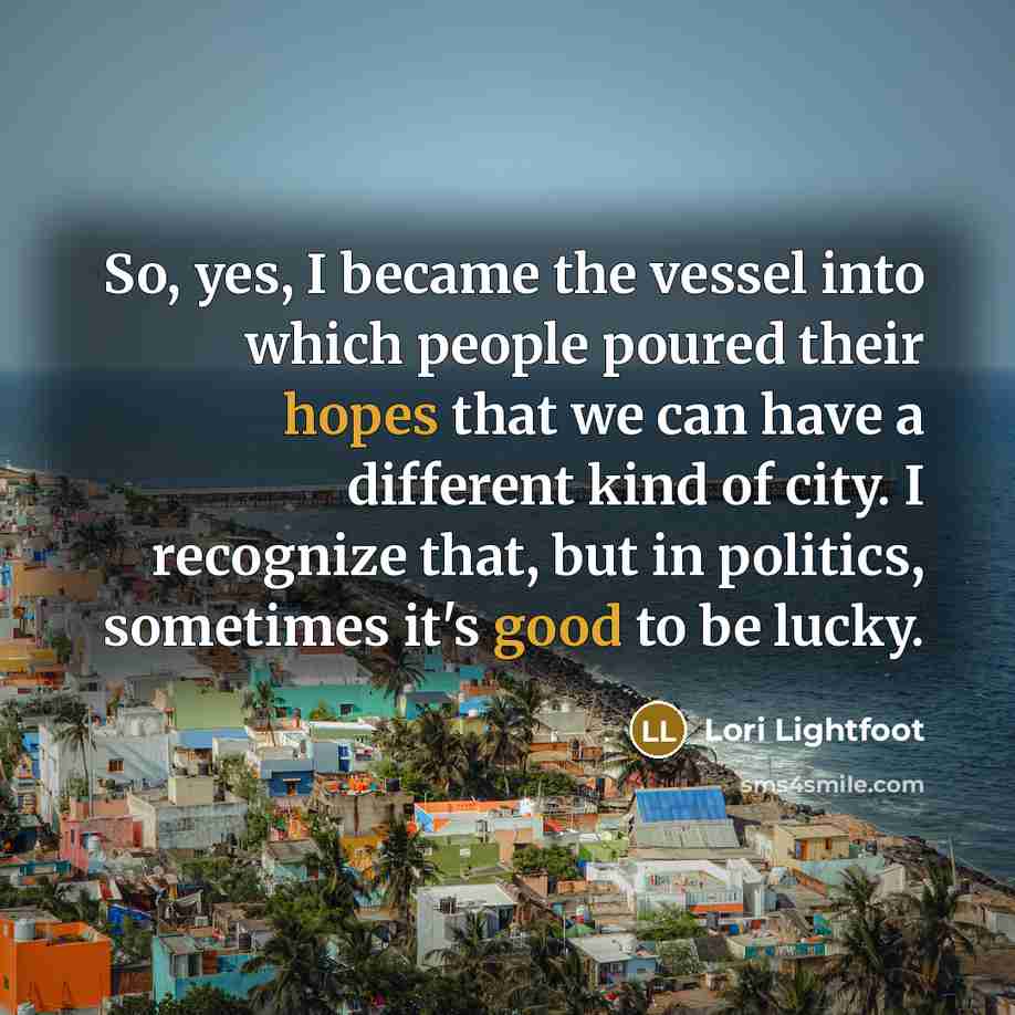 “So, yes, I became the vessel into which people poured their hopes that we can have a different kind of city. I recognize that, but in politics, sometimes it's good to be lucky.” quote by Lori Lightfoot