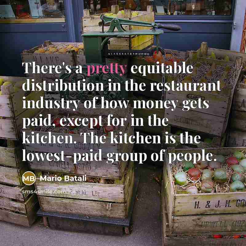 “There's a pretty equitable distribution in the restaurant industry of how money gets paid, except for in the kitchen. The kitchen is the lowest-paid group of people.” quote by Mario Batali