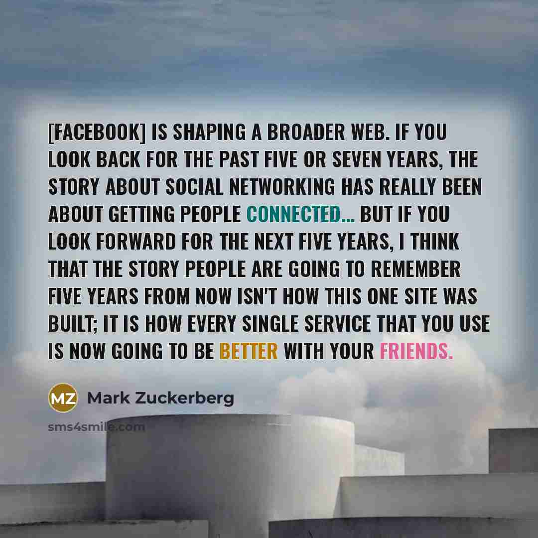 “[Facebook] is shaping a broader web. If you look back for the past five or seven years, the story about social networking has really been about getting people connected... But if you look forward for the next five years, I think that the story people are going to remember five years from now isn't…” quote by Mark Zuckerberg