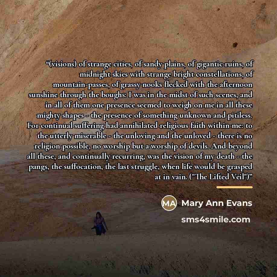 “(visions) of strange cities, of sandy plains, of gigantic ruins, of midnight skies with strange bright constellations, of mountain-passes, of grassy nooks flecked with the afternoon sunshine through the boughs: I was in the midst of such scenes, and in all of them one presence seemed to weigh on…” quote by Mary Ann Evans