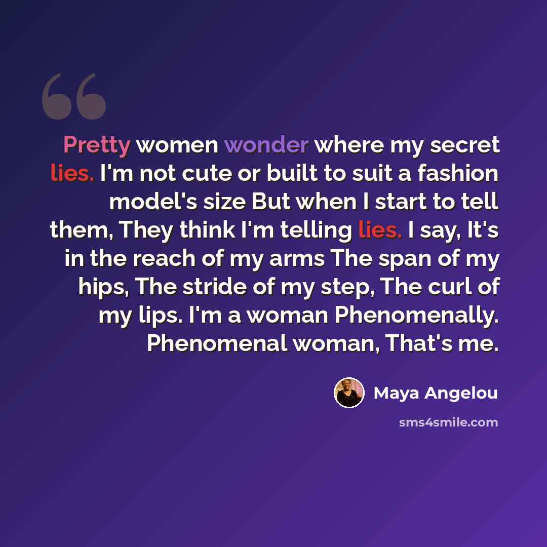“Pretty women wonder where my secret lies. I'm not cute or built to suit a fashion model's size But when I start to tell them, They think I'm telling lies. I say, It's in the reach of my arms The span of my hips, The stride of my step, The curl of my lips. I'm a woman Phenomenally. Phenomenal…” quote by Maya Angelou
