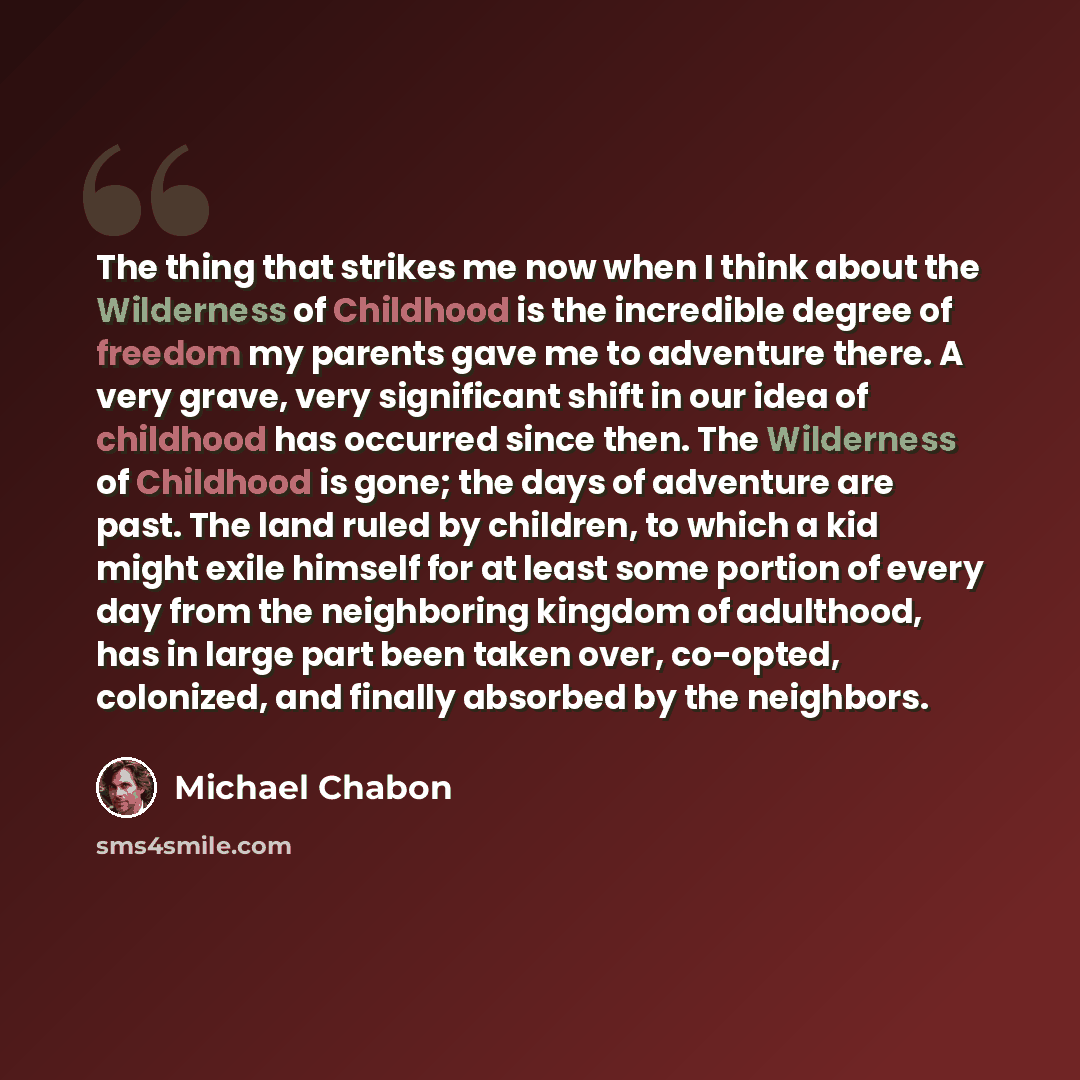 “The thing that strikes me now when I think about the Wilderness of Childhood is the incredible degree of freedom my parents gave me to adventure there. A very grave, very significant shift in our idea of childhood has occurred since then. The Wilderness of Childhood is gone; the days of adventure…” quote by Michael Chabon