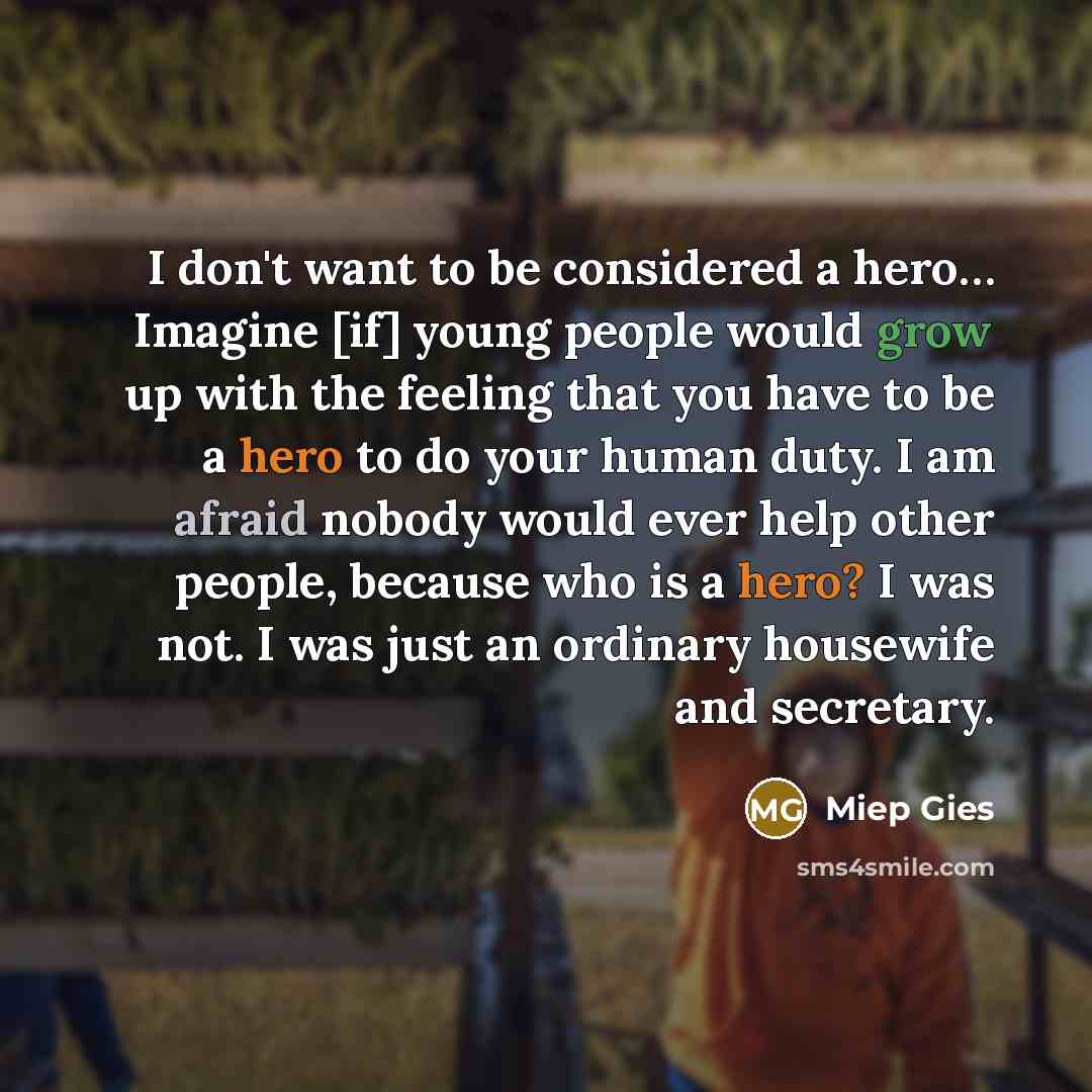 “I don't want to be considered a hero… Imagine [if] young people would grow up with the feeling that you have to be a hero to do your human duty. I am afraid nobody would ever help other people, because who is a hero? I was not. I was just an ordinary housewife and secretary.” quote by Miep Gies