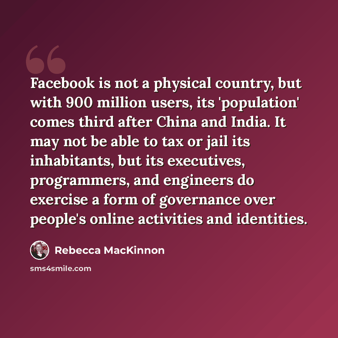 “Facebook is not a physical country, but with 900 million users, its 'population' comes third after China and India. It may not be able to tax or jail its inhabitants, but its executives, programmers, and engineers do exercise a form of governance over people's online activities and identities.” quote by Rebecca MacKinnon
