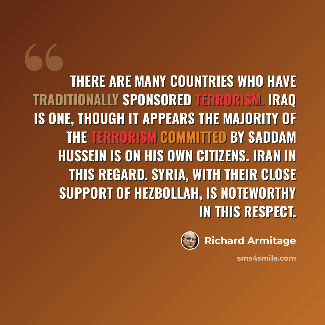 “There are many countries who have traditionally sponsored terrorism. Iraq is one, though it appears the majority of the terrorism committed by Saddam Hussein is on his own citizens. Iran in this regard. Syria, with their close support of Hezbollah, is noteworthy in this respect.” quote by Richard Armitage