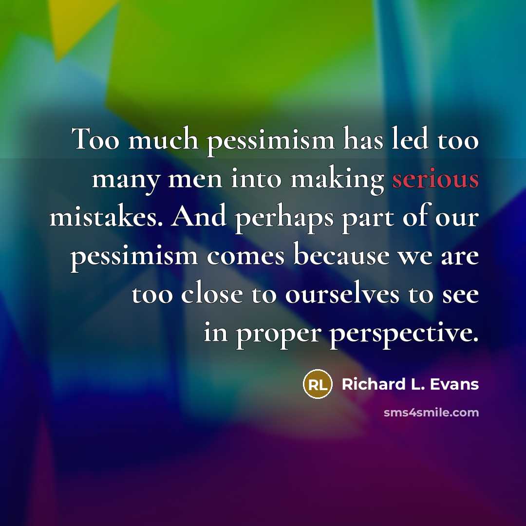 “Too much pessimism has led too many men into making serious mistakes. And perhaps part of our pessimism comes because we are too close to ourselves to see in proper perspective.” quote by Richard L. Evans