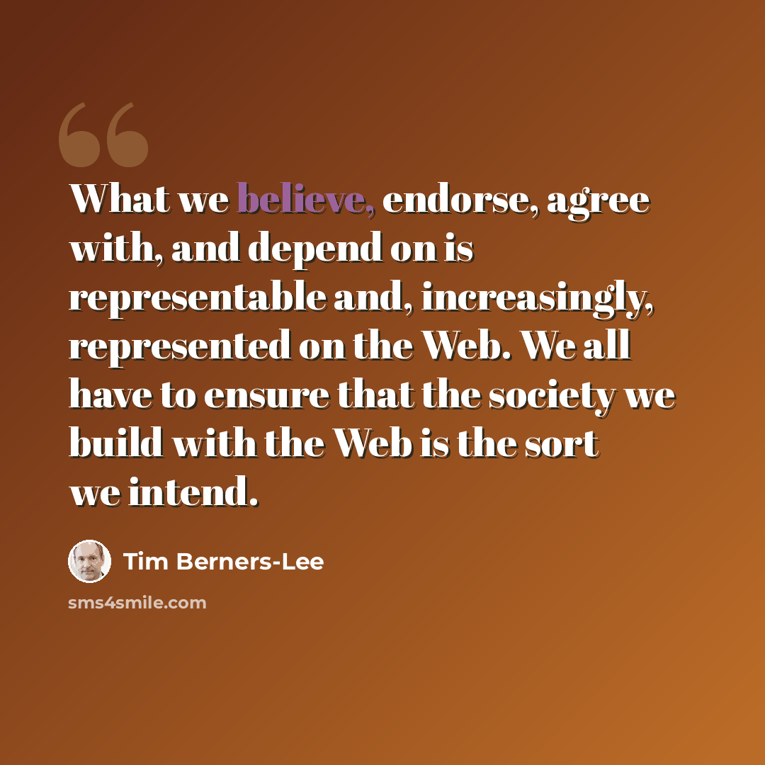 “What we believe, endorse, agree with, and depend on is representable and, increasingly, represented on the Web. We all have to ensure that the society we build with the Web is the sort we intend.” quote by Tim Berners-Lee