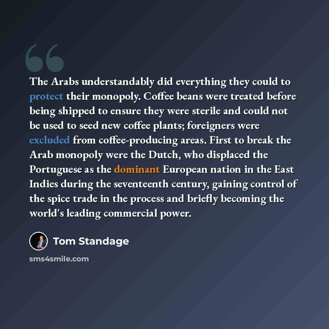 “The Arabs understandably did everything they could to protect their monopoly. Coffee beans were treated before being shipped to ensure they were sterile and could not be used to seed new coffee plants; foreigners were excluded from coffee-producing areas. First to break the Arab monopoly were the…” quote by Tom Standage