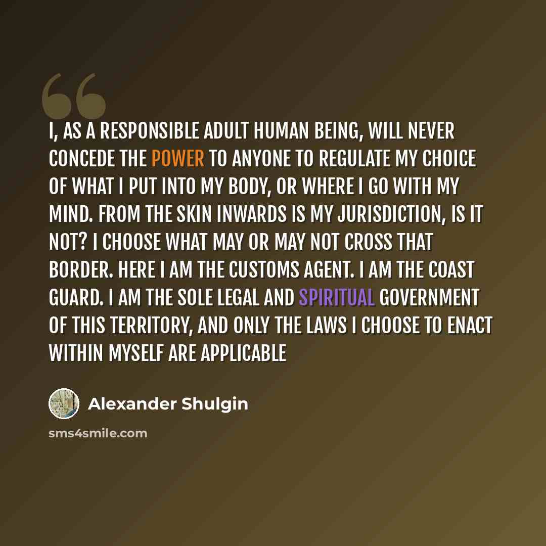 “I, as a responsible adult human being, will never concede the power to anyone to regulate my choice of what I put into my body, or where I go with my mind. From the skin inwards is my jurisdiction, is it not? I choose what may or may not cross that border. Here I am the Customs Agent. I am the…” quote by Alexander Shulgin