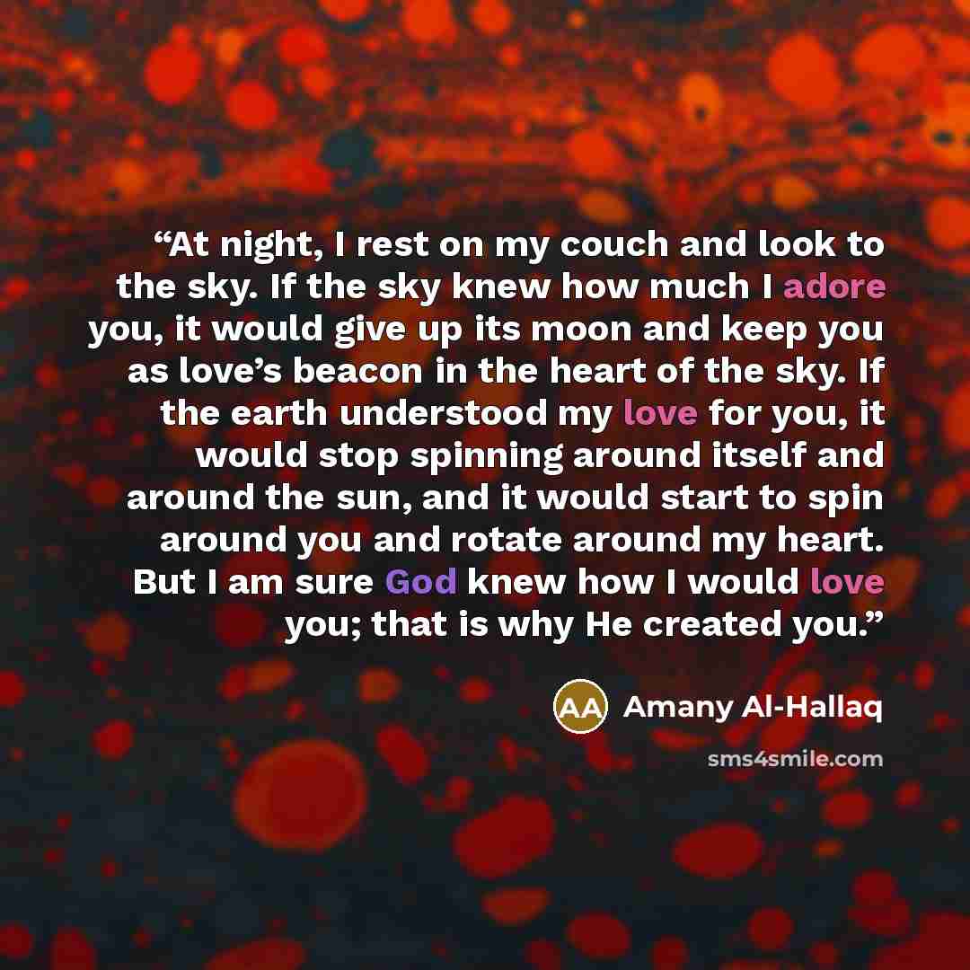 “At night, I rest on my couch and look to the sky. If the sky knew how much I adore you, it would give up its moon and keep you as love’s beacon in the heart of the sky. If the earth understood my love for you, it would stop spinning around itself and around the sun, and it would start to spin…” quote by Amany Al-Hallaq