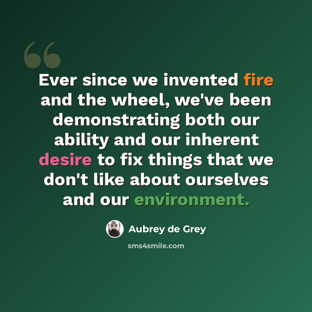 “Ever since we invented fire and the wheel, we've been demonstrating both our ability and our inherent desire to fix things that we don't like about ourselves and our environment.” quote by Aubrey de Grey