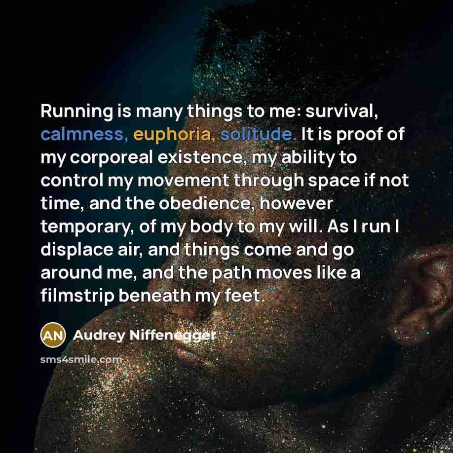“Running is many things to me: survival, calmness, euphoria, solitude. It is proof of my corporeal existence, my ability to control my movement through space if not time, and the obedience, however temporary, of my body to my will. As I run I displace air, and things come and go around me, and the…” quote by Audrey Niffenegger