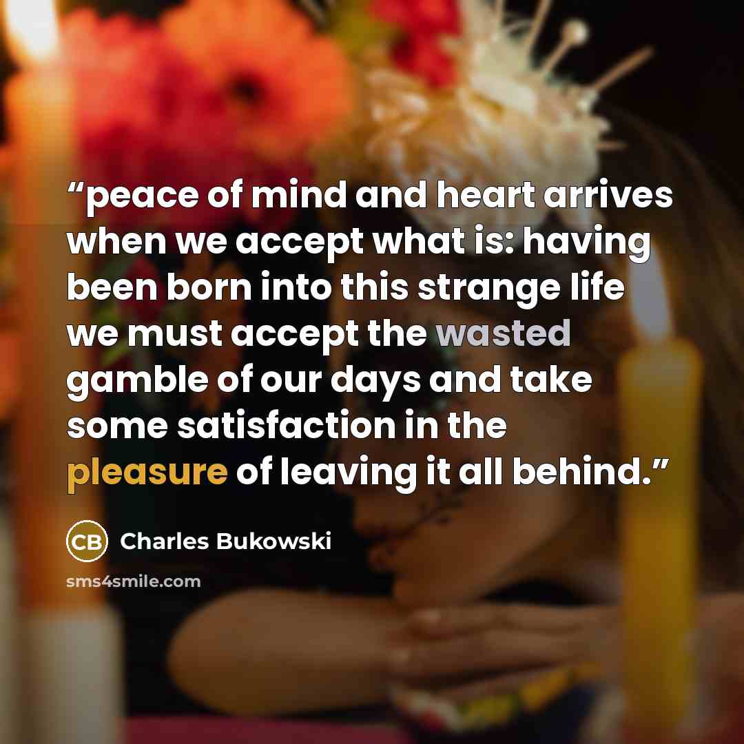 “peace of mind and heart arrives when we accept what is: having been born into this strange life we must accept the wasted gamble of our days and take some satisfaction in the pleasure of leaving it all behind.” quote by Charles Bukowski