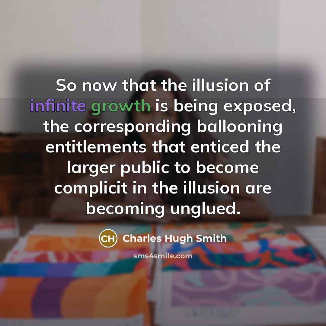 “So now that the illusion of infinite growth is being exposed, the corresponding ballooning entitlements that enticed the larger public to become complicit in the illusion are becoming unglued.” quote by Charles Hugh Smith