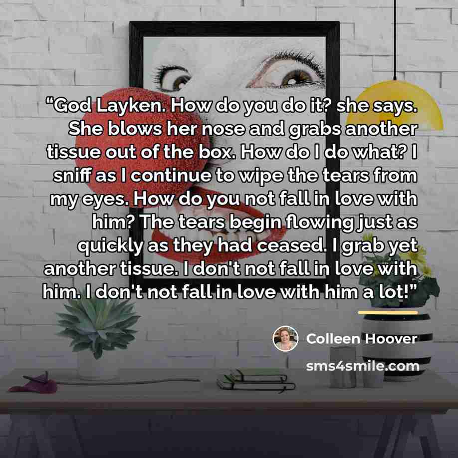 “God Layken. How do you do it? she says. She blows her nose and grabs another tissue out of the box. How do I do what? I sniff as I continue to wipe the tears from my eyes. How do you not fall in love with him? The tears begin flowing just as quickly as they had ceased. I grab yet another tissue. I…” quote by Colleen Hoover