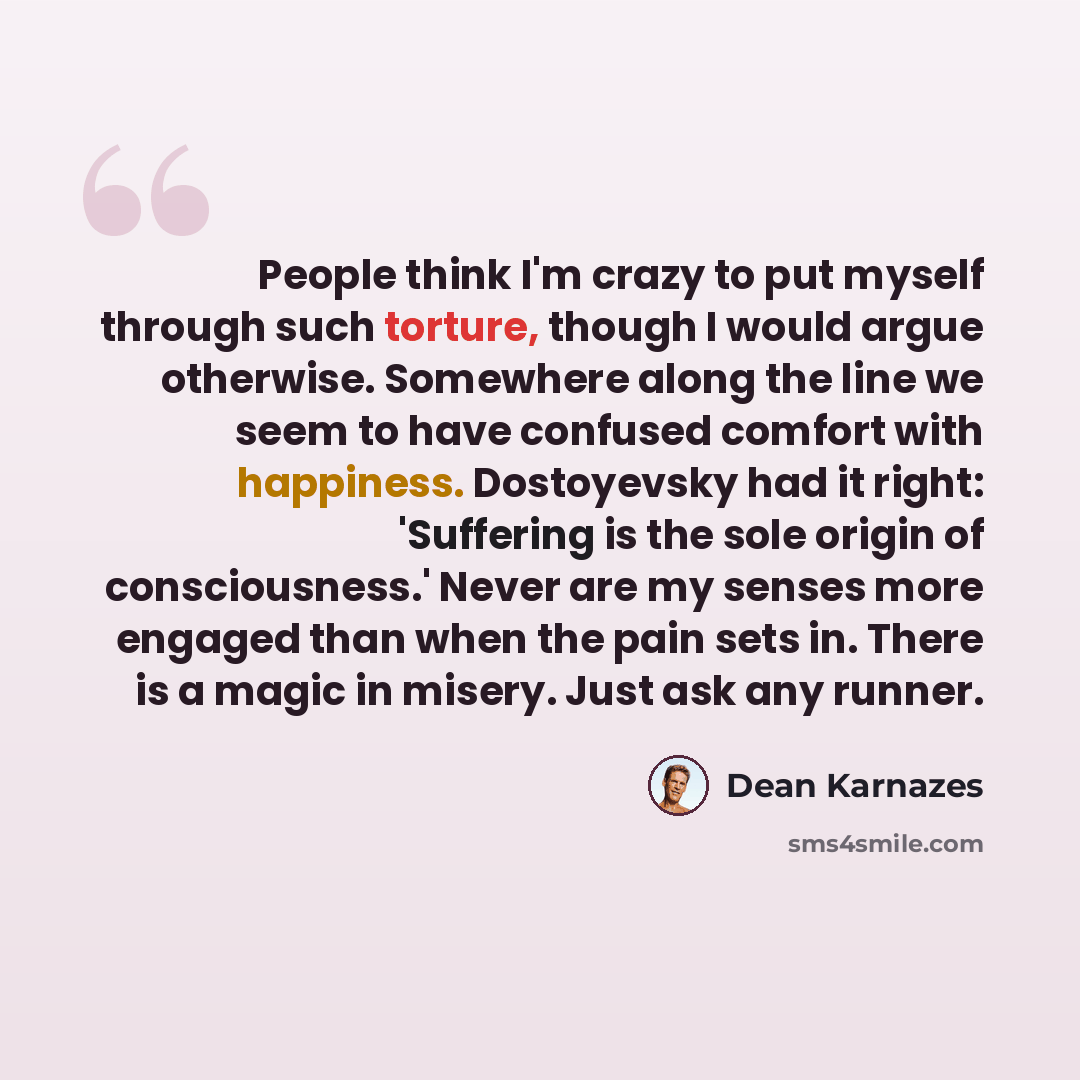 “People think I'm crazy to put myself through such torture, though I would argue otherwise. Somewhere along the line we seem to have confused comfort with happiness. Dostoyevsky had it right: 'Suffering is the sole origin of consciousness.' Never are my senses more engaged than when the pain sets…” quote by Dean Karnazes