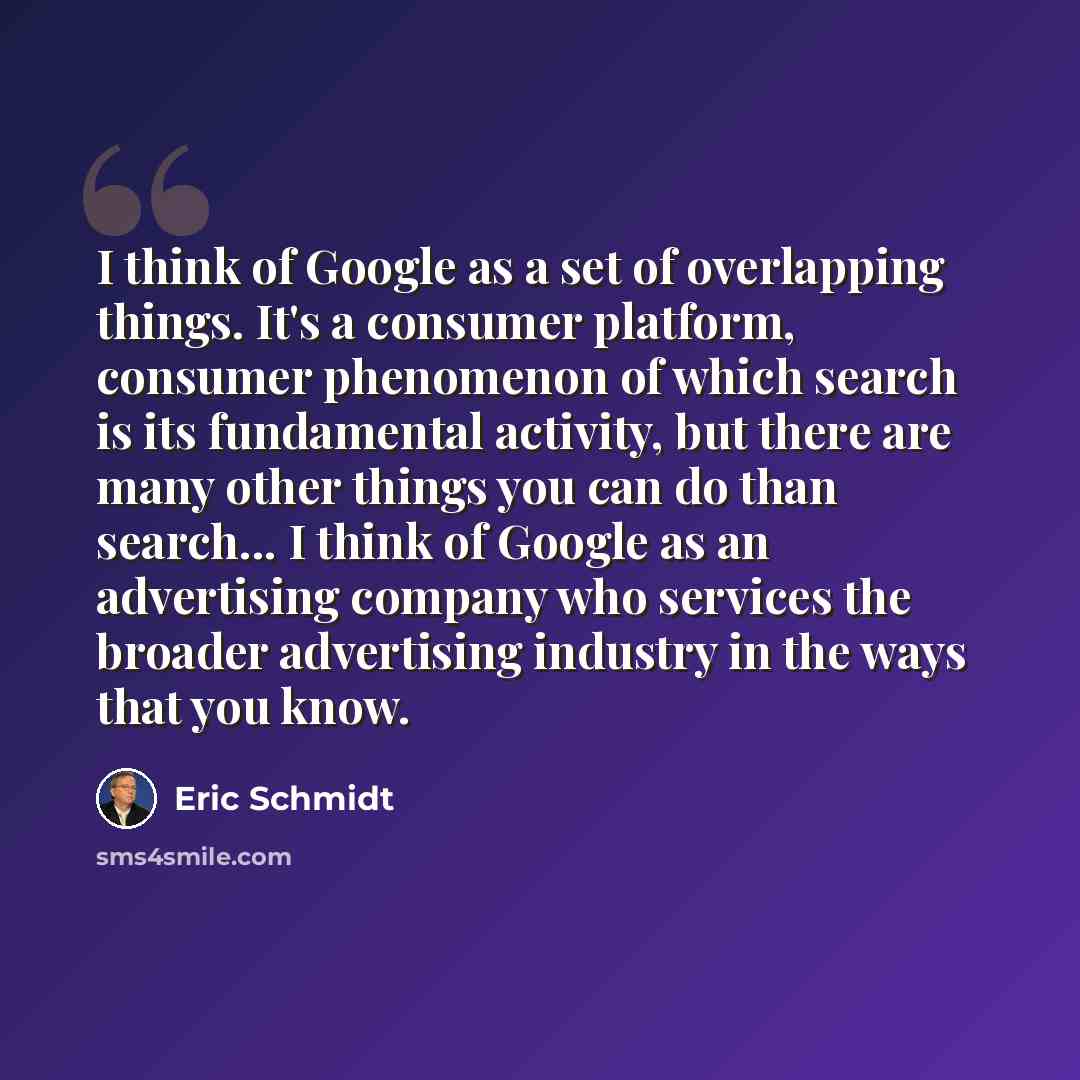 “I think of Google as a set of overlapping things. It's a consumer platform, consumer phenomenon of which search is its fundamental activity, but there are many other things you can do than search... I think of Google as an advertising company who services the broader advertising industry in the…” quote by Eric Schmidt